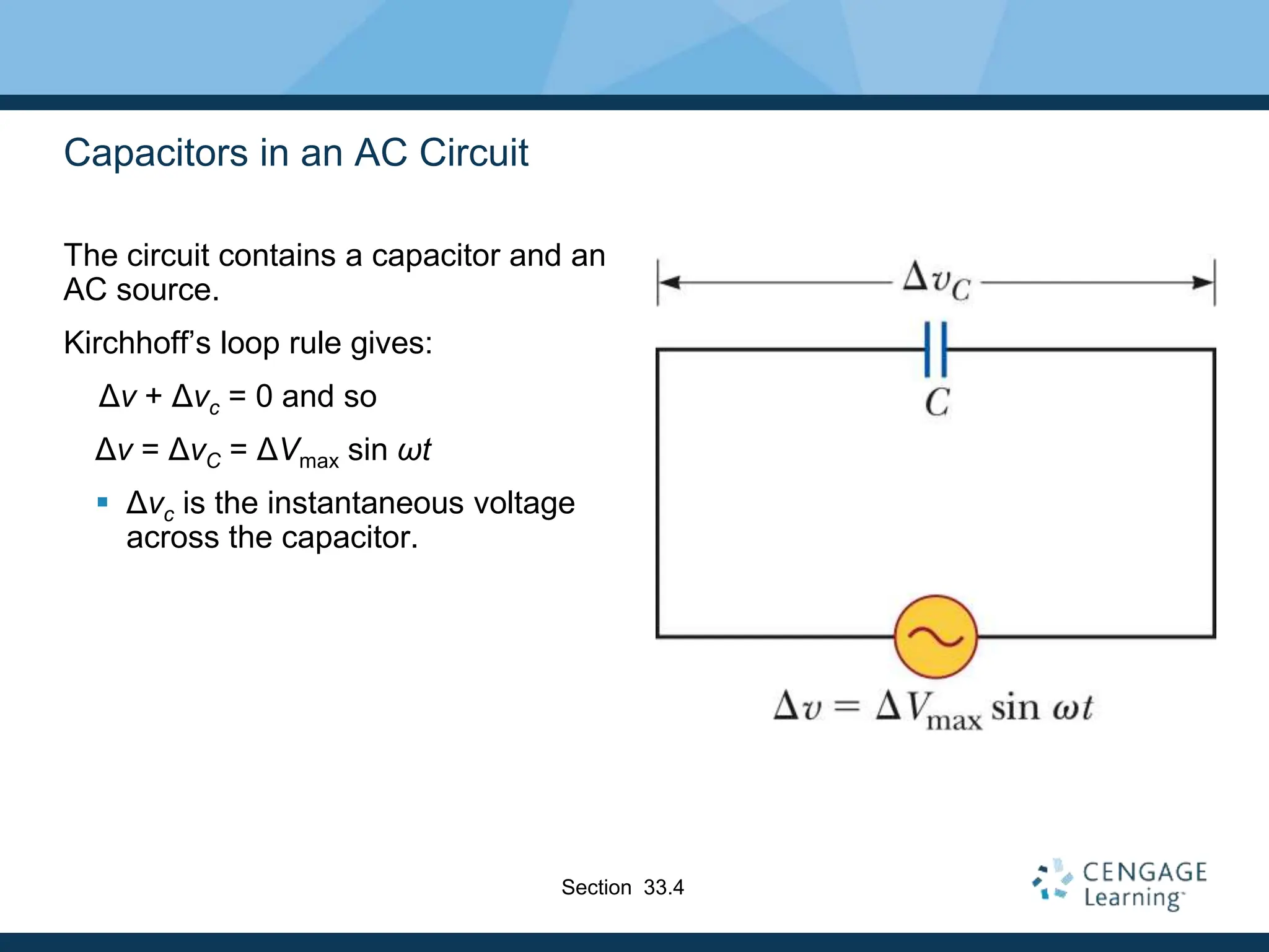 Capacitors in an AC Circuit
The circuit contains a capacitor and an
AC source.
Kirchhoff’s loop rule gives:
Δv + Δvc = 0 and so
Δv = ΔvC = ΔVmax sin ωt
 Δvc is the instantaneous voltage
across the capacitor.
Section 33.4
 