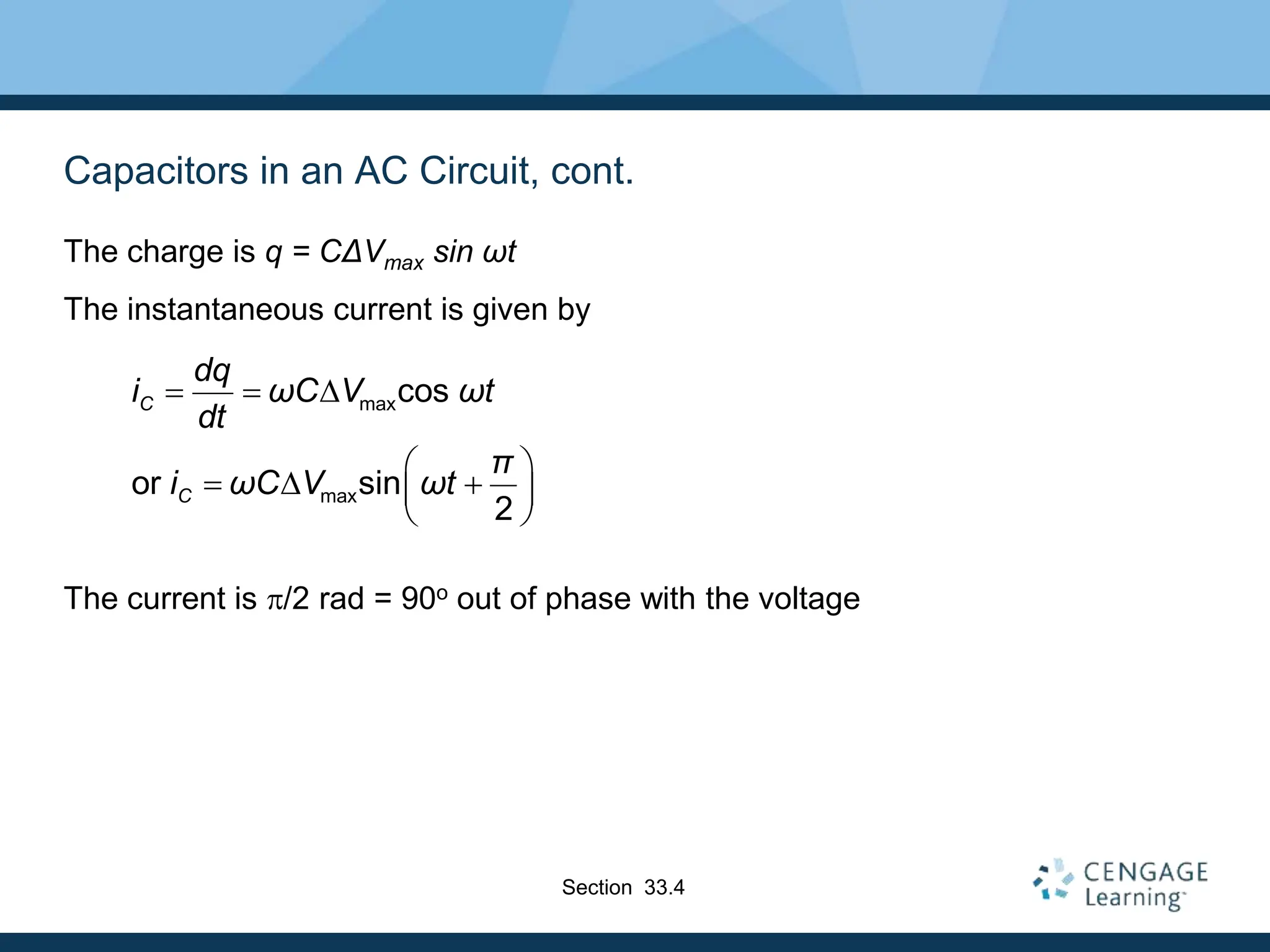 Capacitors in an AC Circuit, cont.
The charge is q = CΔVmax sin ωt
The instantaneous current is given by
The current is p/2 rad = 90o out of phase with the voltage
max
max
cos
or sin
2
C
C
dq
i ωC V ωt
dt
π
i ωC V ωt
  D
 
 D 
 
 
Section 33.4
 
