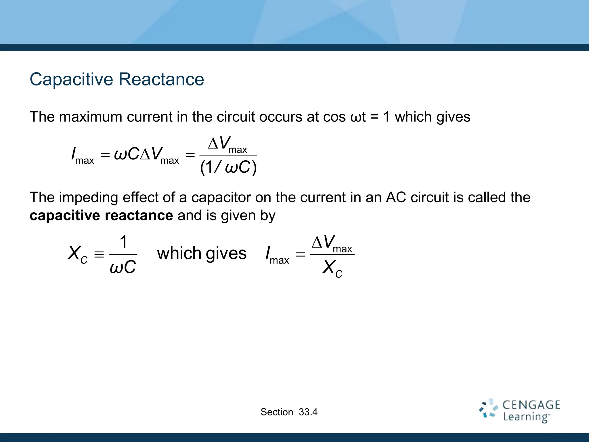 Capacitive Reactance
The maximum current in the circuit occurs at cos ωt = 1 which gives
The impeding effect of a capacitor on the current in an AC circuit is called the
capacitive reactance and is given by
max
max
1
which gives
C
C
V
X I
ωC X
D
 
max
max max
(1 )
V
I ωC V
/ ωC
D
 D 
Section 33.4
 