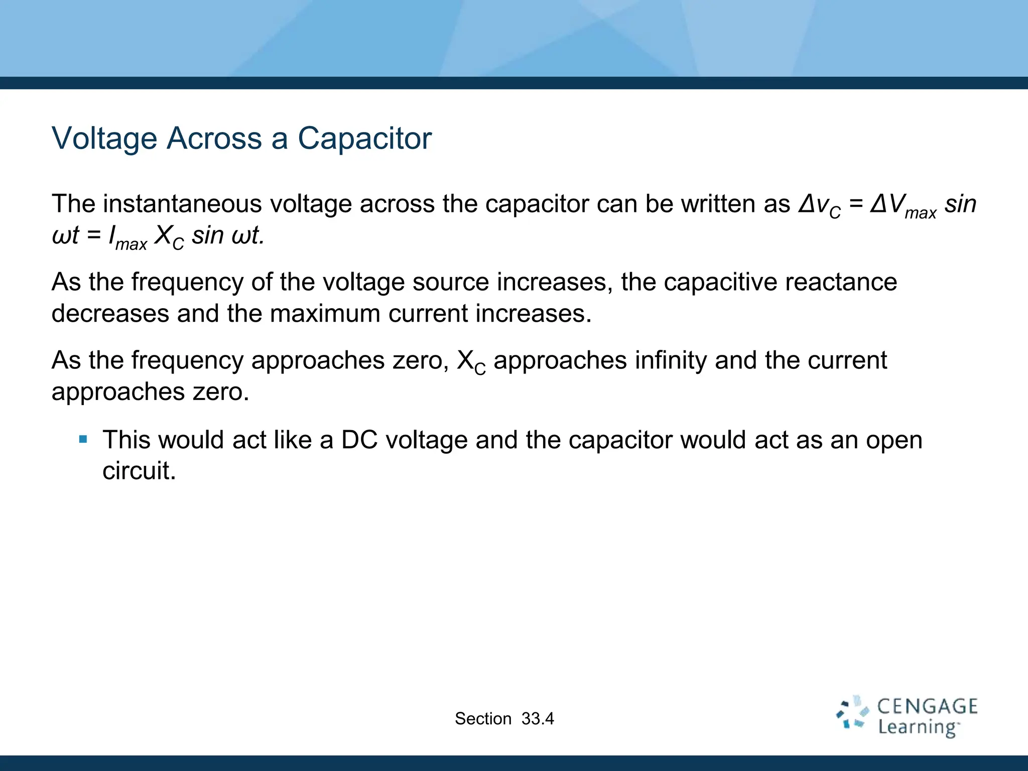 Voltage Across a Capacitor
The instantaneous voltage across the capacitor can be written as ΔvC = ΔVmax sin
ωt = Imax XC sin ωt.
As the frequency of the voltage source increases, the capacitive reactance
decreases and the maximum current increases.
As the frequency approaches zero, XC approaches infinity and the current
approaches zero.
 This would act like a DC voltage and the capacitor would act as an open
circuit.
Section 33.4
 