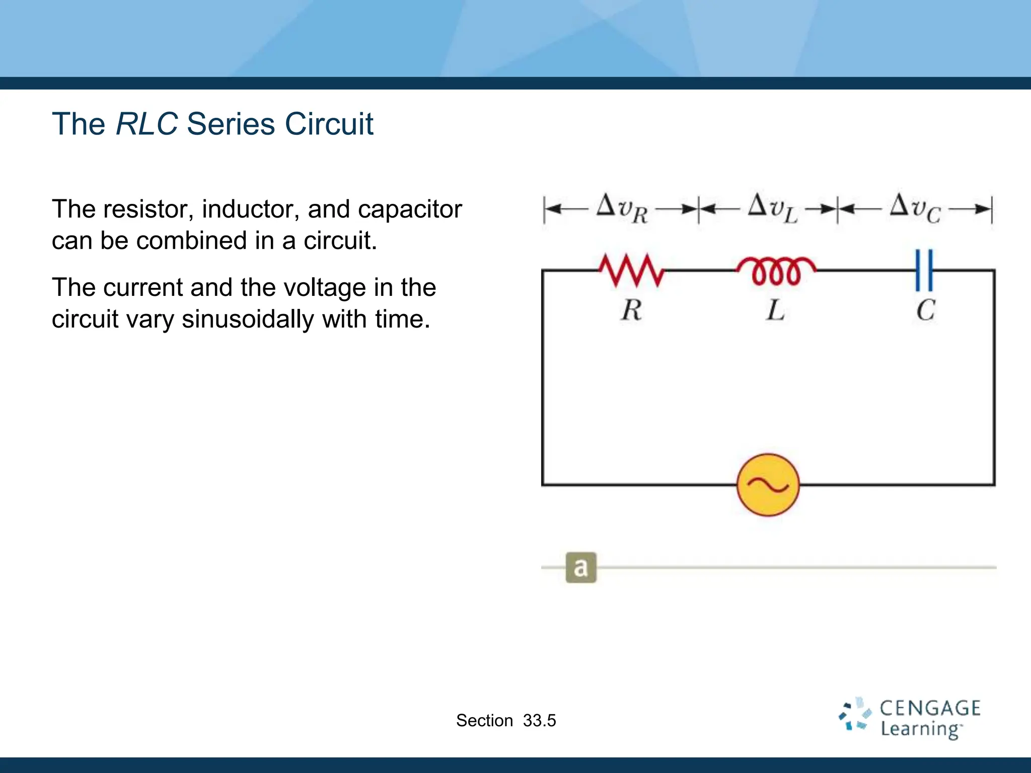 The RLC Series Circuit
The resistor, inductor, and capacitor
can be combined in a circuit.
The current and the voltage in the
circuit vary sinusoidally with time.
Section 33.5
 