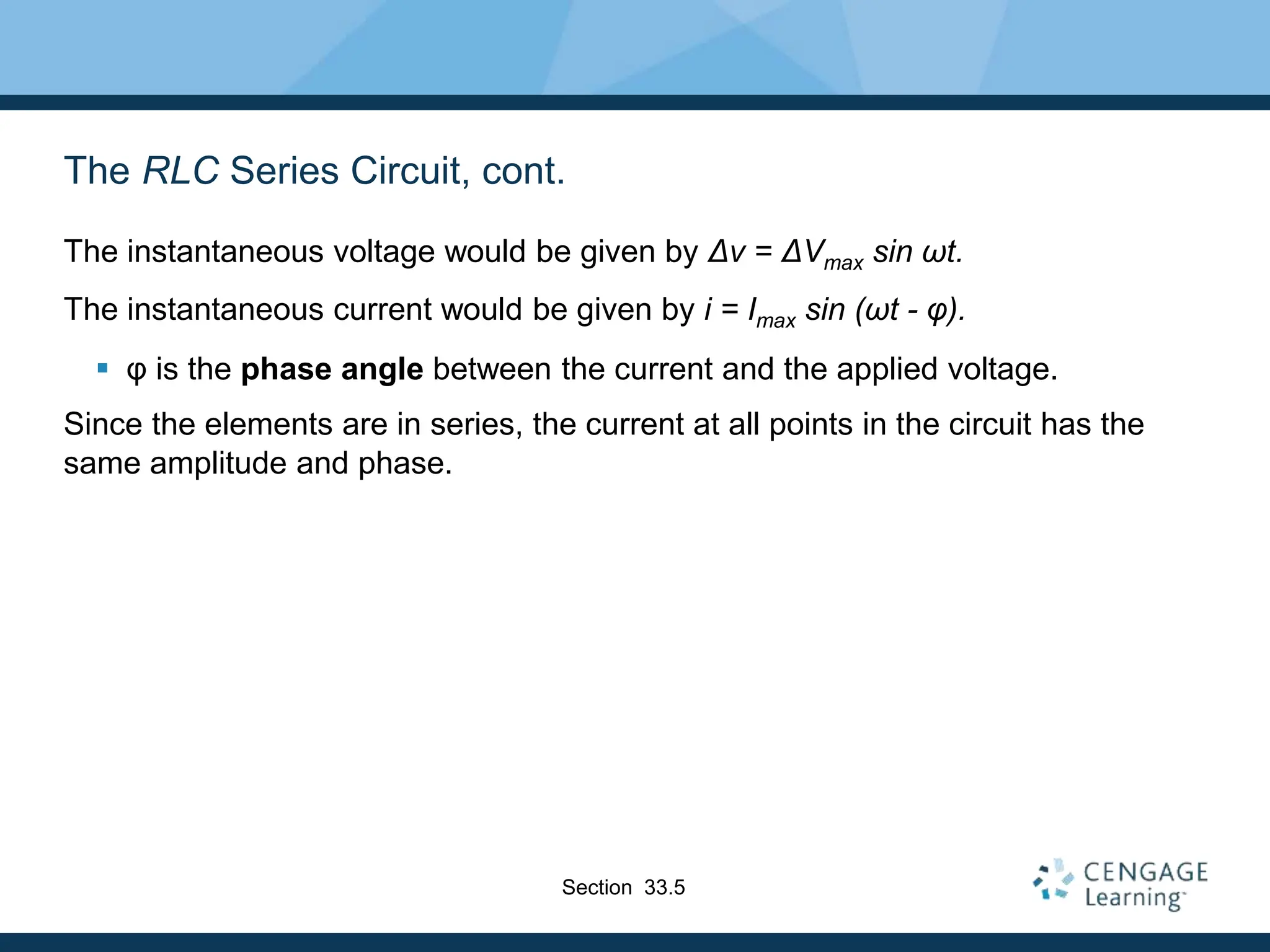 The RLC Series Circuit, cont.
The instantaneous voltage would be given by Δv = ΔVmax sin ωt.
The instantaneous current would be given by i = Imax sin (ωt - φ).
 φ is the phase angle between the current and the applied voltage.
Since the elements are in series, the current at all points in the circuit has the
same amplitude and phase.
Section 33.5
 