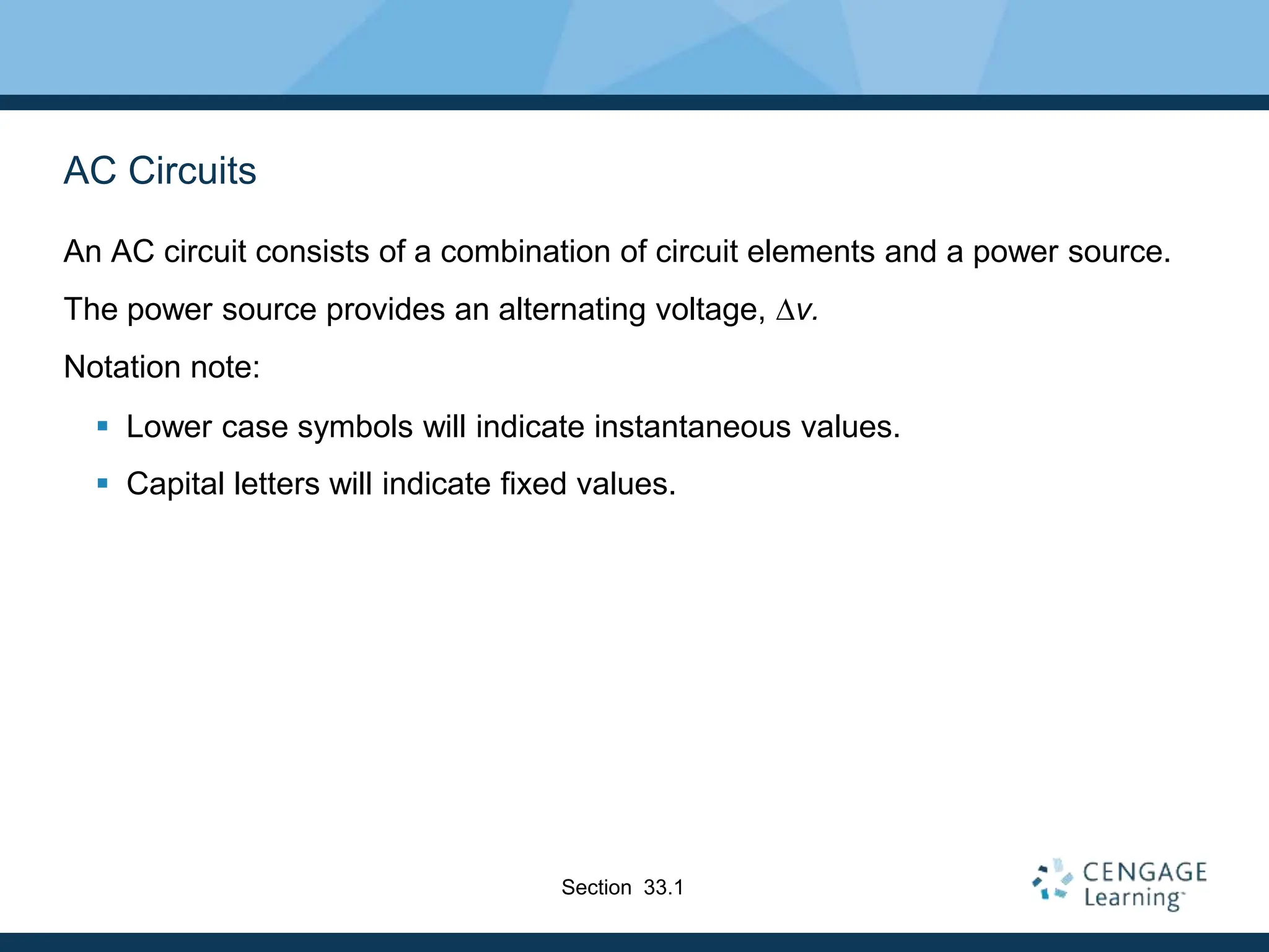 AC Circuits
An AC circuit consists of a combination of circuit elements and a power source.
The power source provides an alternating voltage, Dv.
Notation note:
 Lower case symbols will indicate instantaneous values.
 Capital letters will indicate fixed values.
Section 33.1
 