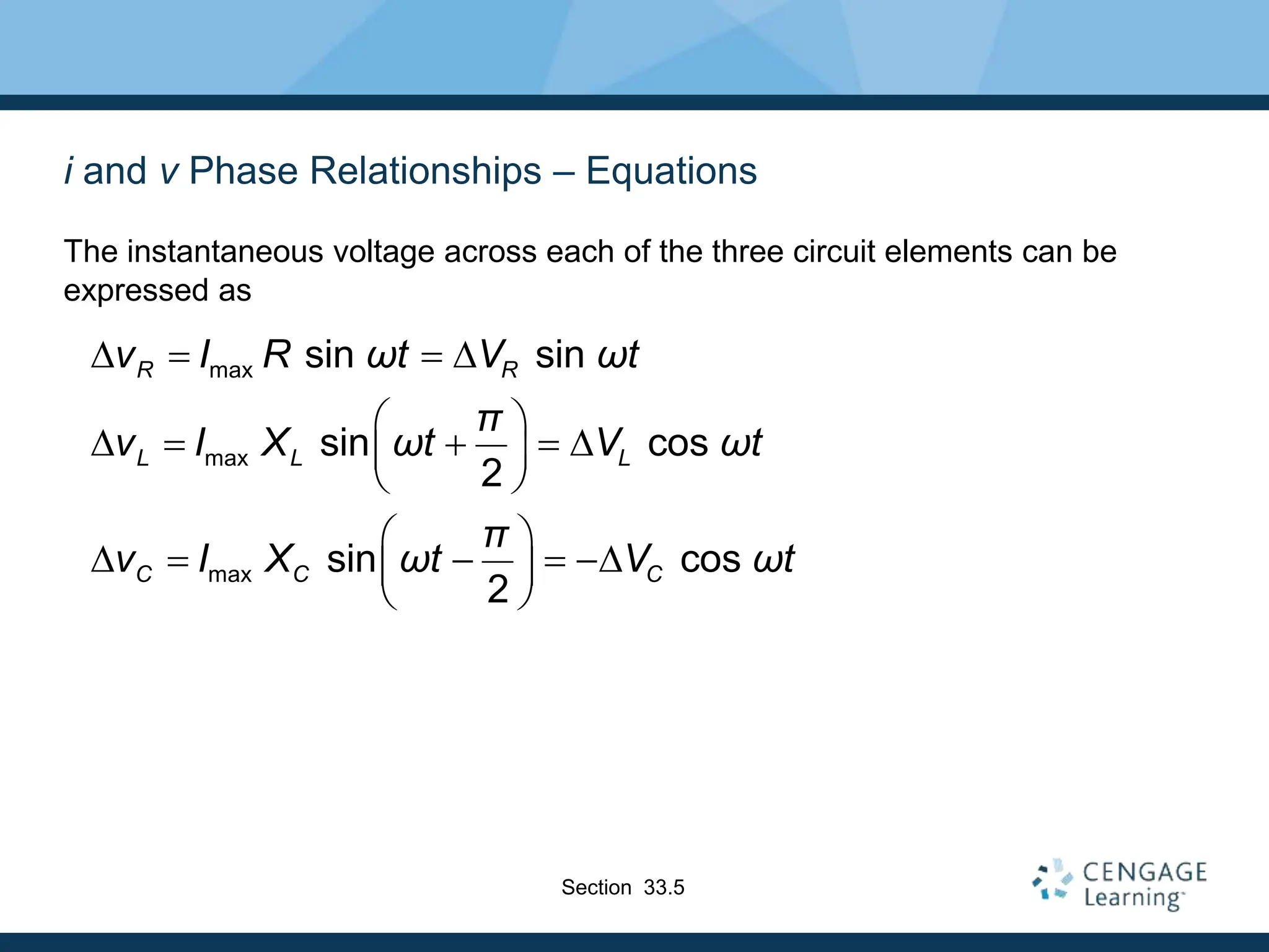 i and v Phase Relationships – Equations
The instantaneous voltage across each of the three circuit elements can be
expressed as
max
max
max
sin sin
sin cos
2
sin cos
2
R R
L L L
C C C
v I R ωt V ωt
π
v I X ωt V ωt
π
v I X ωt V ωt
D   D
 
D    D
 
 
 
D    D
 
 
Section 33.5
 