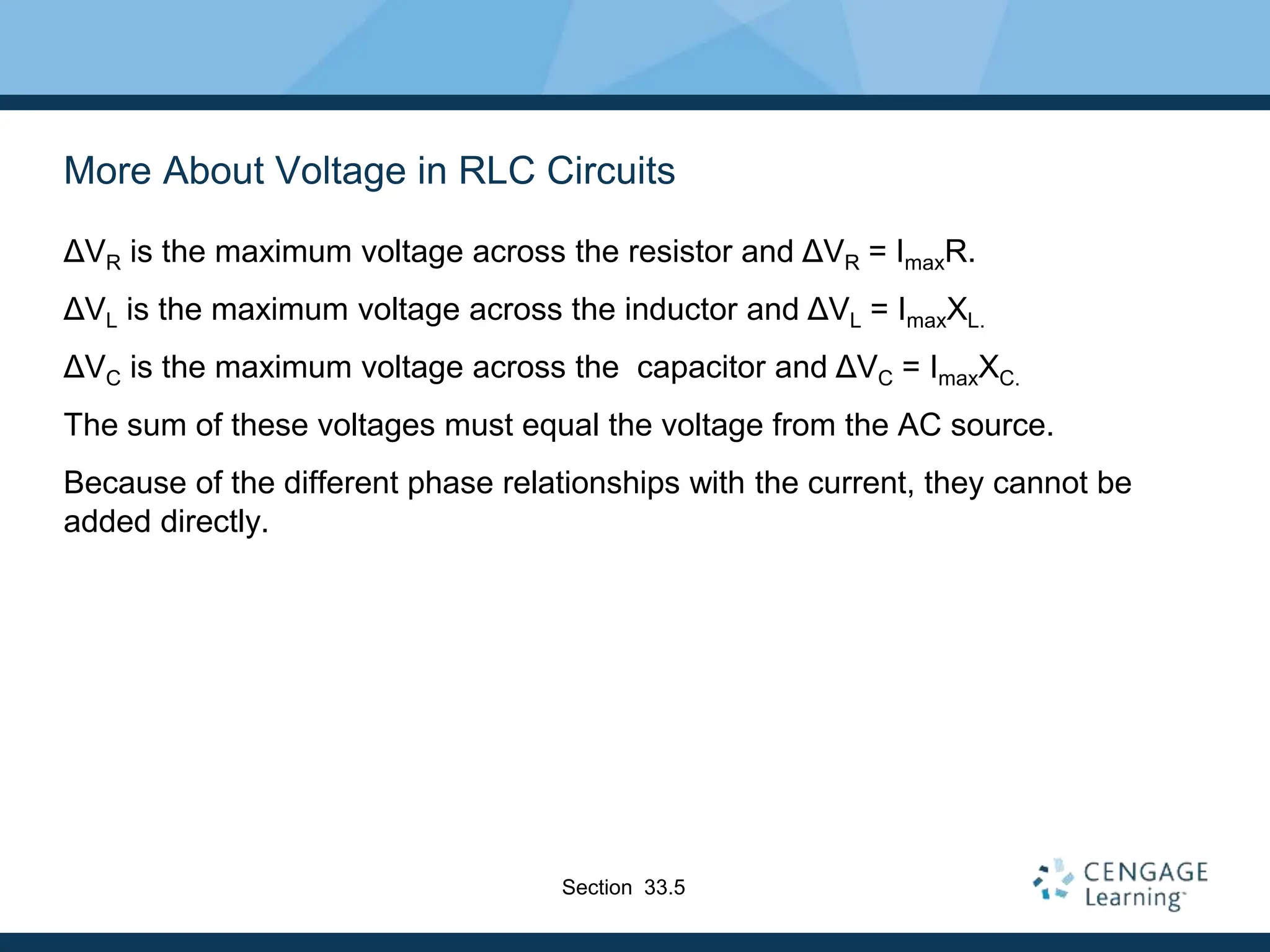 More About Voltage in RLC Circuits
ΔVR is the maximum voltage across the resistor and ΔVR = ImaxR.
ΔVL is the maximum voltage across the inductor and ΔVL = ImaxXL.
ΔVC is the maximum voltage across the capacitor and ΔVC = ImaxXC.
The sum of these voltages must equal the voltage from the AC source.
Because of the different phase relationships with the current, they cannot be
added directly.
Section 33.5
 