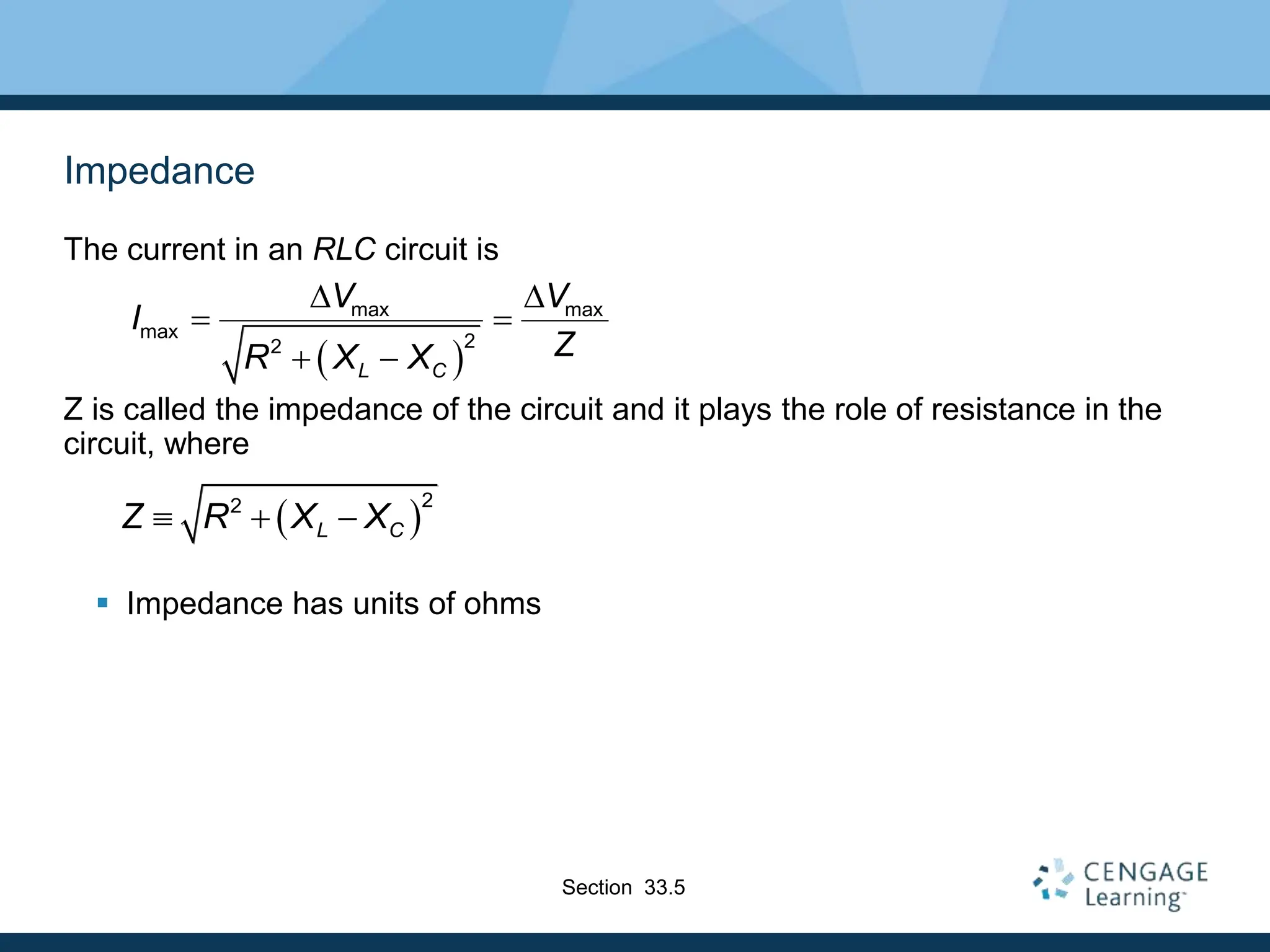 Impedance
The current in an RLC circuit is
Z is called the impedance of the circuit and it plays the role of resistance in the
circuit, where
 Impedance has units of ohms
 
max max
max 2
2
L C
V V
I
Z
R X X
D D
 
 
 
2
2
L C
Z R X X
  
Section 33.5
 