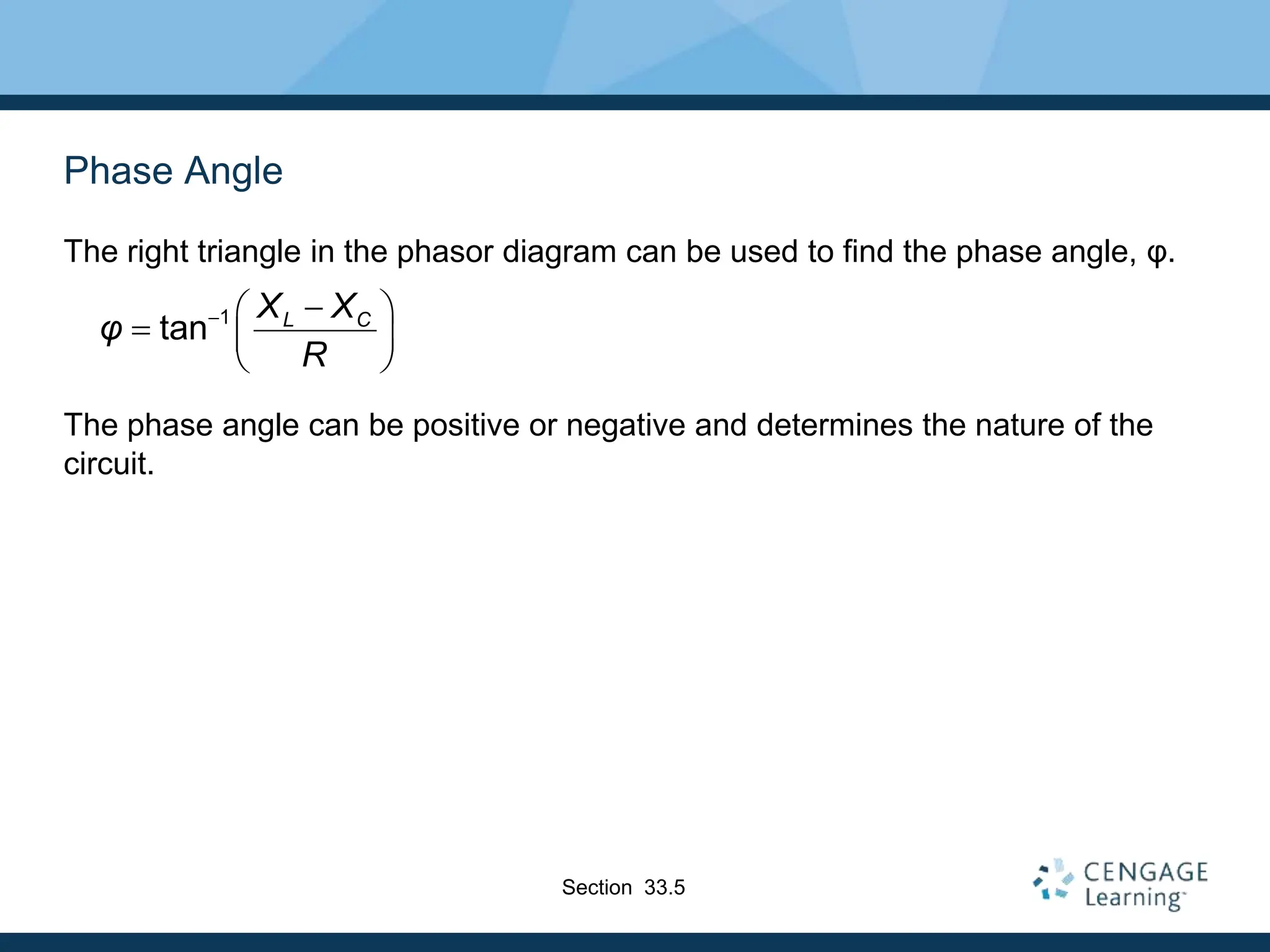 Phase Angle
The right triangle in the phasor diagram can be used to find the phase angle, φ.
The phase angle can be positive or negative and determines the nature of the
circuit.
1
tan L C
X X
φ
R
 
 
  
 
Section 33.5
 