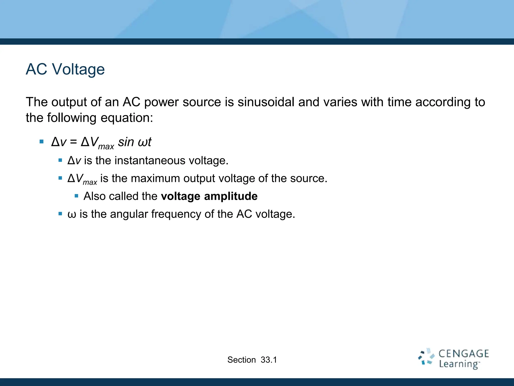 AC Voltage
The output of an AC power source is sinusoidal and varies with time according to
the following equation:
 Δv = ΔVmax sin ωt
 Δv is the instantaneous voltage.
 ΔVmax is the maximum output voltage of the source.
 Also called the voltage amplitude
 ω is the angular frequency of the AC voltage.
Section 33.1
 