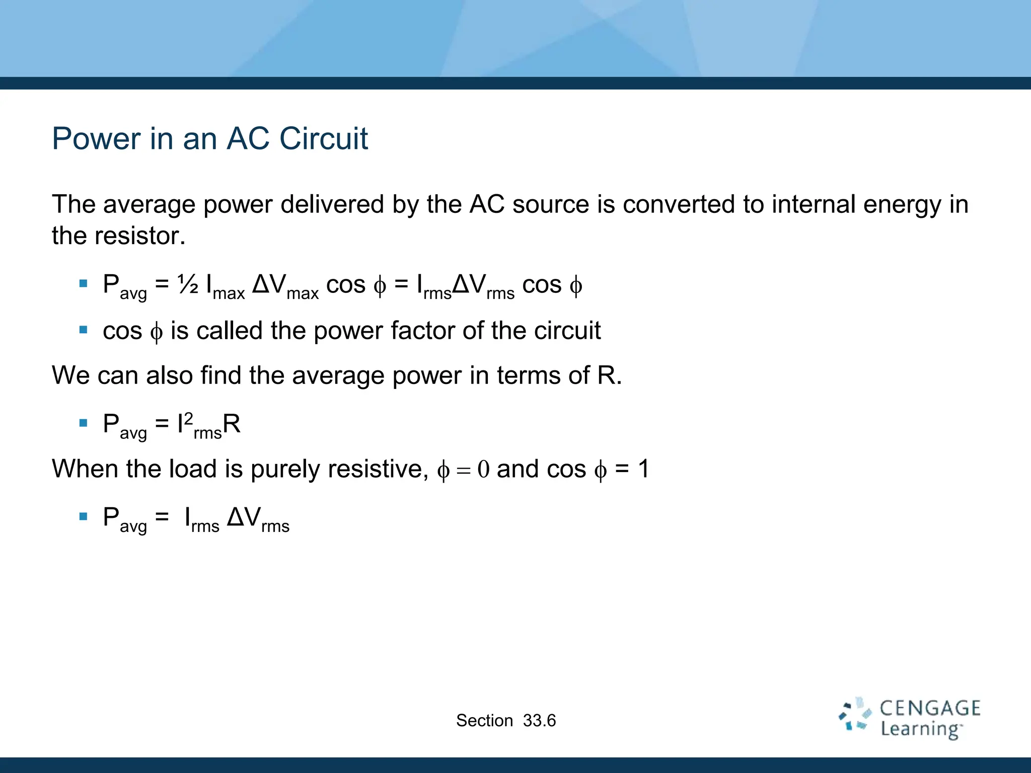 Power in an AC Circuit
The average power delivered by the AC source is converted to internal energy in
the resistor.
 Pavg = ½ Imax ΔVmax cos f = IrmsΔVrms cos f
 cos f is called the power factor of the circuit
We can also find the average power in terms of R.
 Pavg = I2
rmsR
When the load is purely resistive, f  0 and cos f = 1
 Pavg = Irms ΔVrms
Section 33.6
 