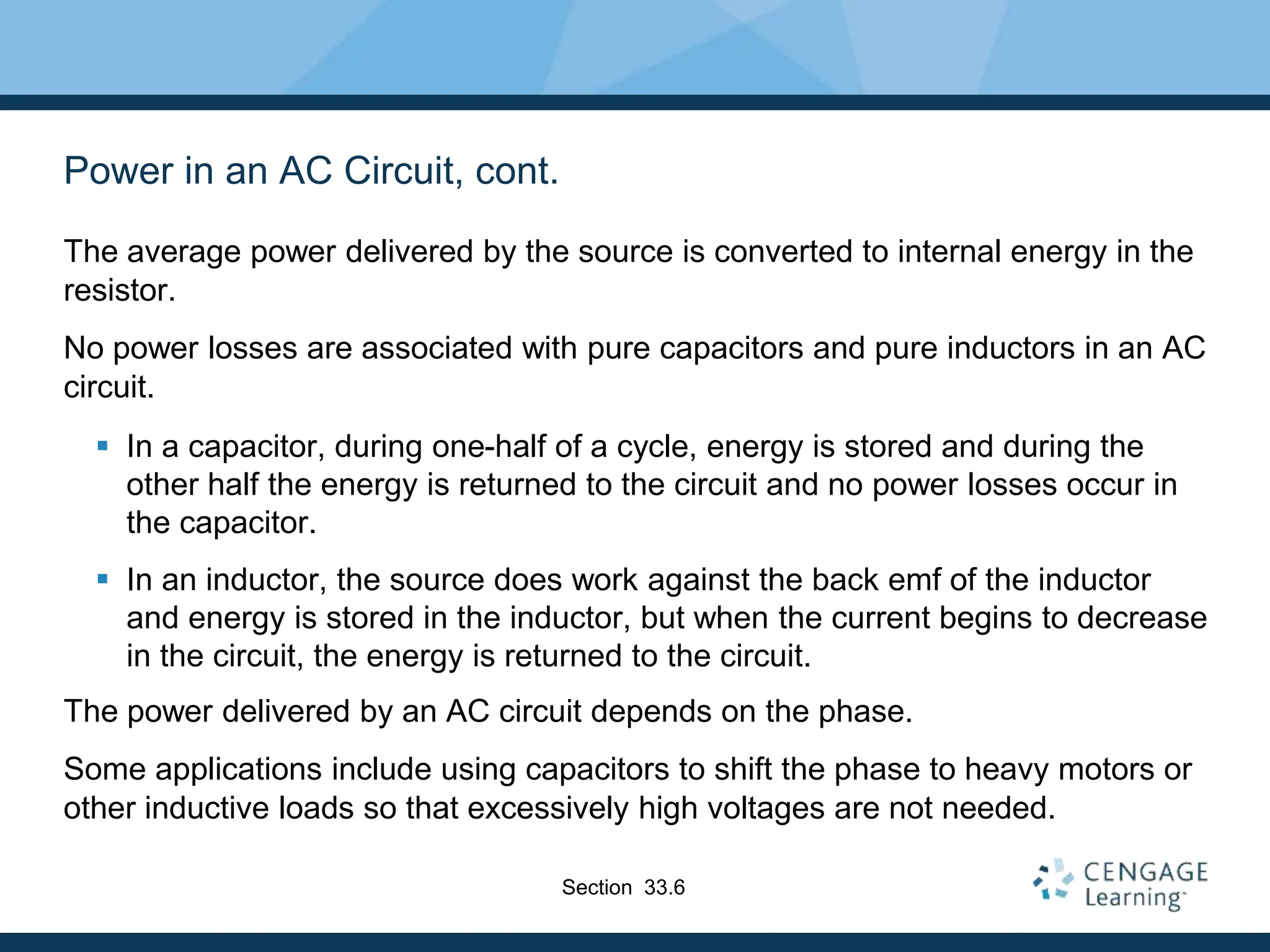 Power in an AC Circuit, cont.
The average power delivered by the source is converted to internal energy in the
resistor.
No power losses are associated with pure capacitors and pure inductors in an AC
circuit.
 In a capacitor, during one-half of a cycle, energy is stored and during the
other half the energy is returned to the circuit and no power losses occur in
the capacitor.
 In an inductor, the source does work against the back emf of the inductor
and energy is stored in the inductor, but when the current begins to decrease
in the circuit, the energy is returned to the circuit.
The power delivered by an AC circuit depends on the phase.
Some applications include using capacitors to shift the phase to heavy motors or
other inductive loads so that excessively high voltages are not needed.
Section 33.6
 