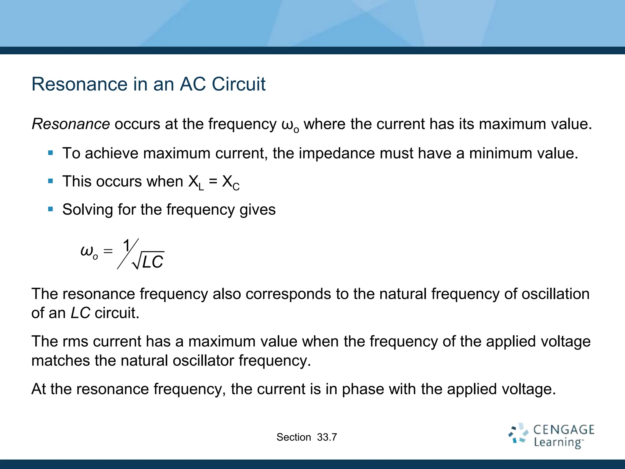 Resonance in an AC Circuit
Resonance occurs at the frequency ωo where the current has its maximum value.
 To achieve maximum current, the impedance must have a minimum value.
 This occurs when XL = XC
 Solving for the frequency gives
The resonance frequency also corresponds to the natural frequency of oscillation
of an LC circuit.
The rms current has a maximum value when the frequency of the applied voltage
matches the natural oscillator frequency.
At the resonance frequency, the current is in phase with the applied voltage.
1
o
ω
LC

Section 33.7
 
