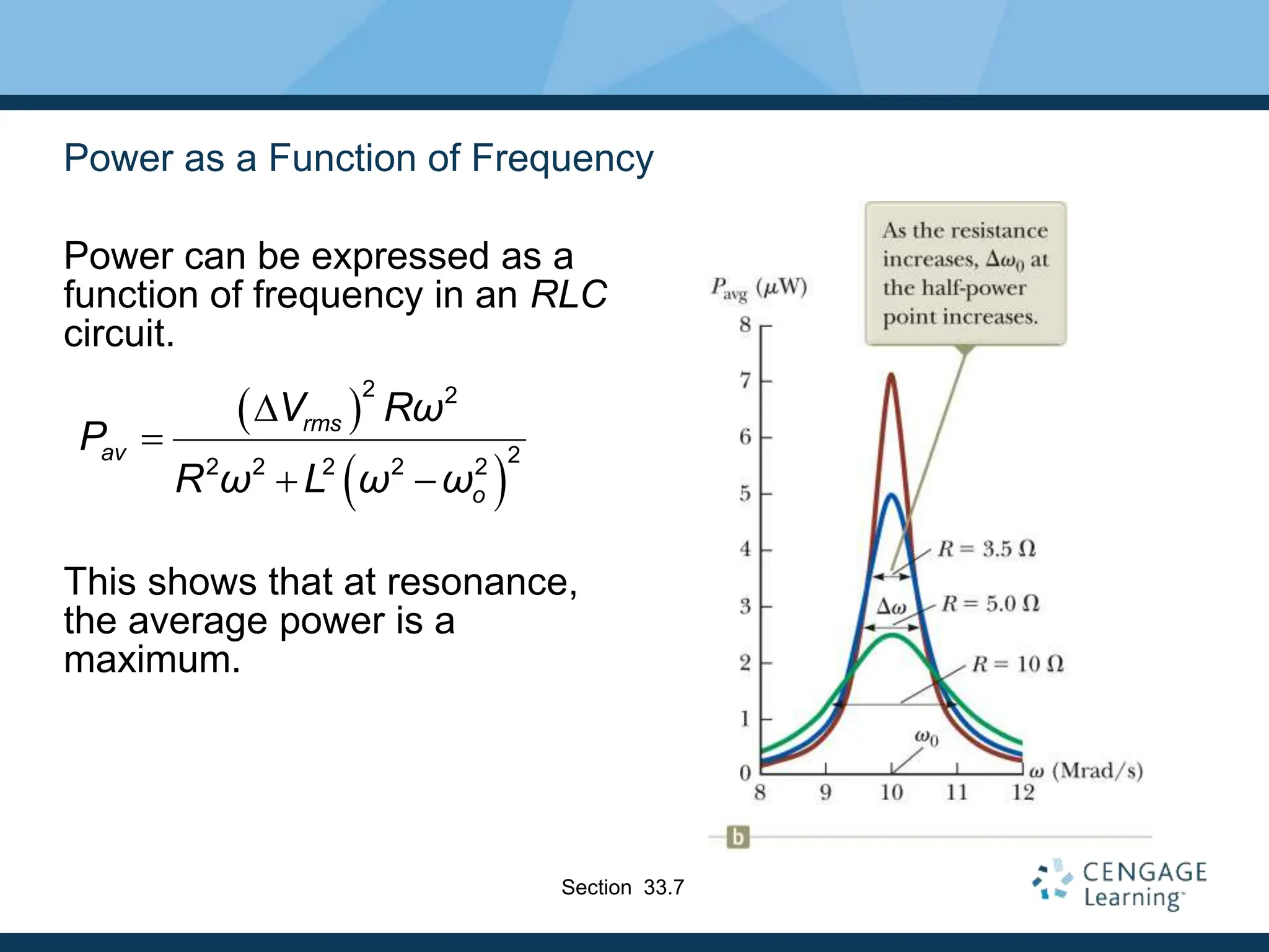 Power as a Function of Frequency
Power can be expressed as a
function of frequency in an RLC
circuit.
This shows that at resonance,
the average power is a
maximum.
 
 
2 2
2
2 2 2 2 2
rms
av
o
V Rω
P
R ω L ω ω
D

 
Section 33.7
 