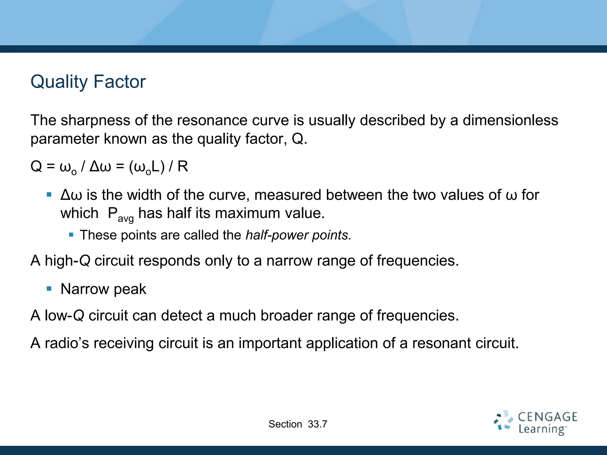 Quality Factor
The sharpness of the resonance curve is usually described by a dimensionless
parameter known as the quality factor, Q.
Q = ωo / Δω = (ωoL) / R
 Δω is the width of the curve, measured between the two values of ω for
which Pavg has half its maximum value.
 These points are called the half-power points.
A high-Q circuit responds only to a narrow range of frequencies.
 Narrow peak
A low-Q circuit can detect a much broader range of frequencies.
A radio’s receiving circuit is an important application of a resonant circuit.
Section 33.7
 