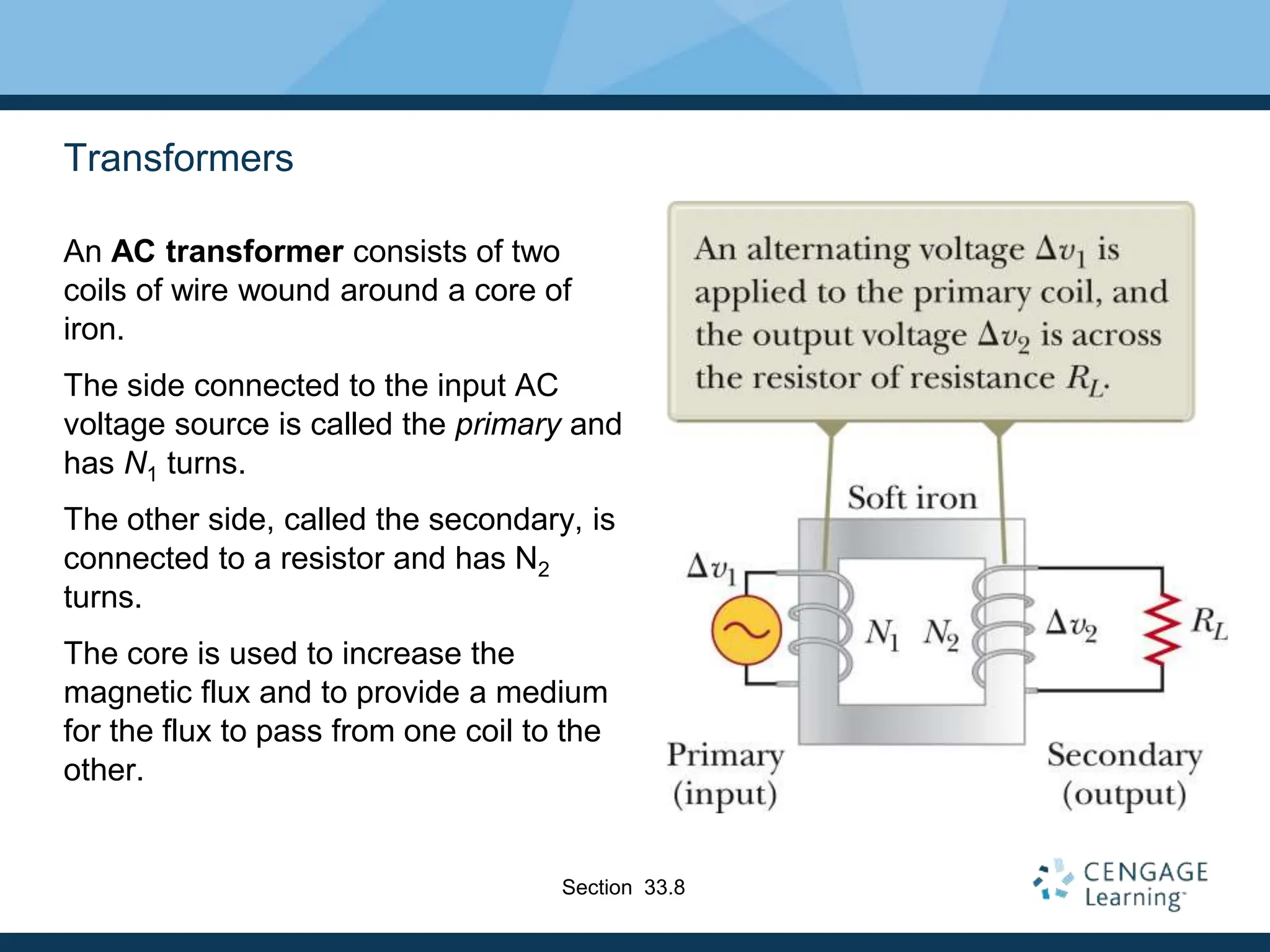 Transformers
An AC transformer consists of two
coils of wire wound around a core of
iron.
The side connected to the input AC
voltage source is called the primary and
has N1 turns.
The other side, called the secondary, is
connected to a resistor and has N2
turns.
The core is used to increase the
magnetic flux and to provide a medium
for the flux to pass from one coil to the
other.
Section 33.8
 
