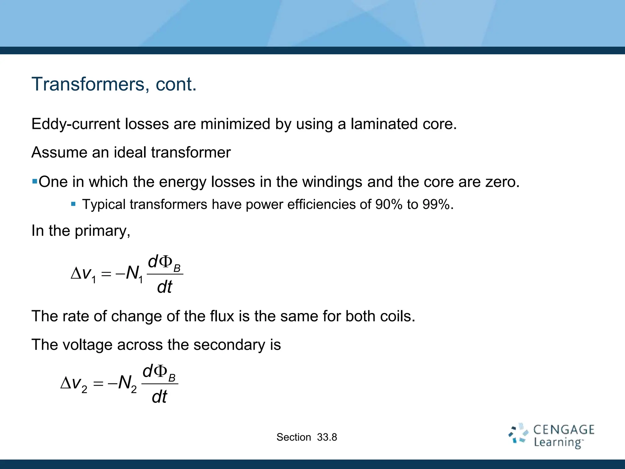 Transformers, cont.
Eddy-current losses are minimized by using a laminated core.
Assume an ideal transformer
One in which the energy losses in the windings and the core are zero.
 Typical transformers have power efficiencies of 90% to 99%.
In the primary,
The rate of change of the flux is the same for both coils.
The voltage across the secondary is
1 1
B
d
v N
dt

D  
2 2
B
d
v N
dt

D  
Section 33.8
 
