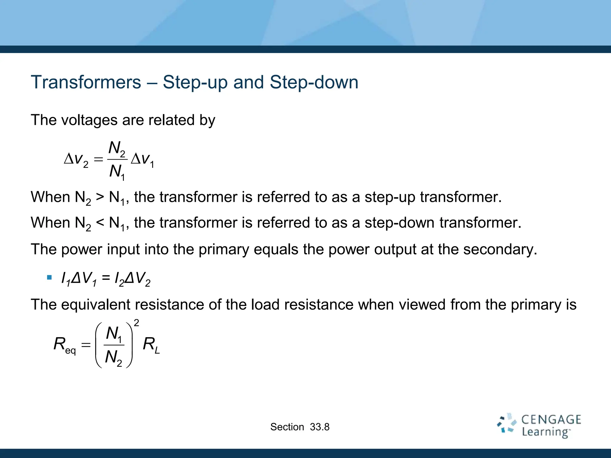 Transformers – Step-up and Step-down
The voltages are related by
When N2 > N1, the transformer is referred to as a step-up transformer.
When N2 < N1, the transformer is referred to as a step-down transformer.
The power input into the primary equals the power output at the secondary.
 I1ΔV1 = I2ΔV2
The equivalent resistance of the load resistance when viewed from the primary is
2
2 1
1
N
v v
N
D  D
Section 33.8
2
1
eq
2
L
N
R R
N
 
  
 
 