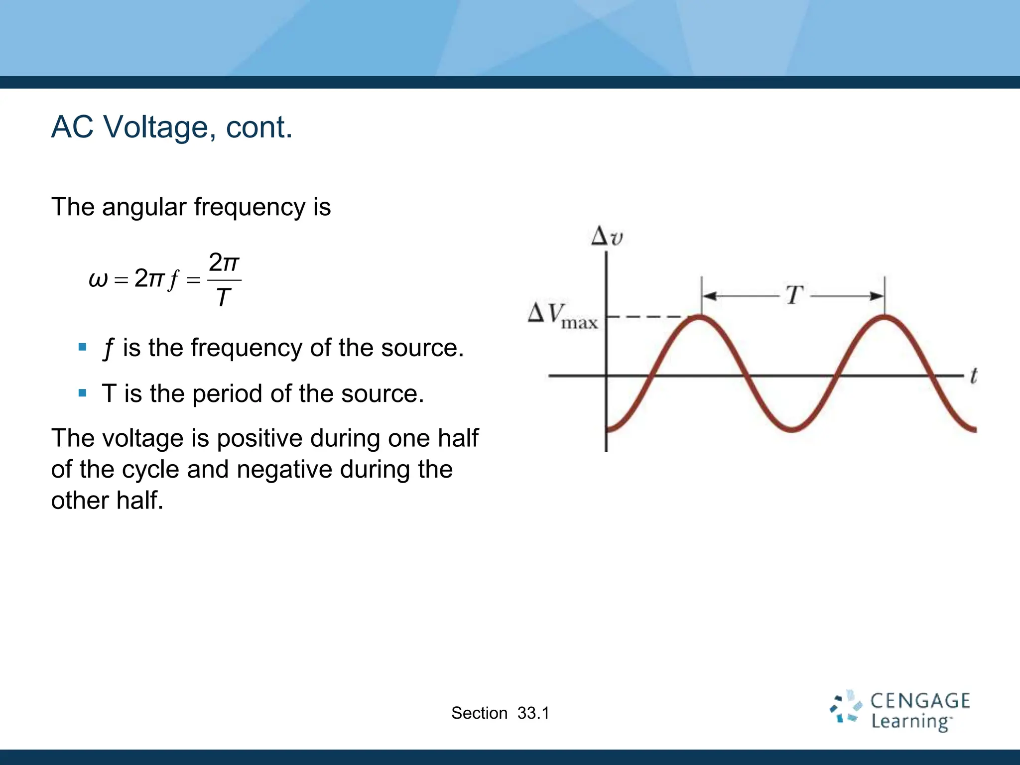 AC Voltage, cont.
The angular frequency is
 ƒ is the frequency of the source.
 T is the period of the source.
The voltage is positive during one half
of the cycle and negative during the
other half.
2
2 ƒ
π
ω π
T
 
Section 33.1
 