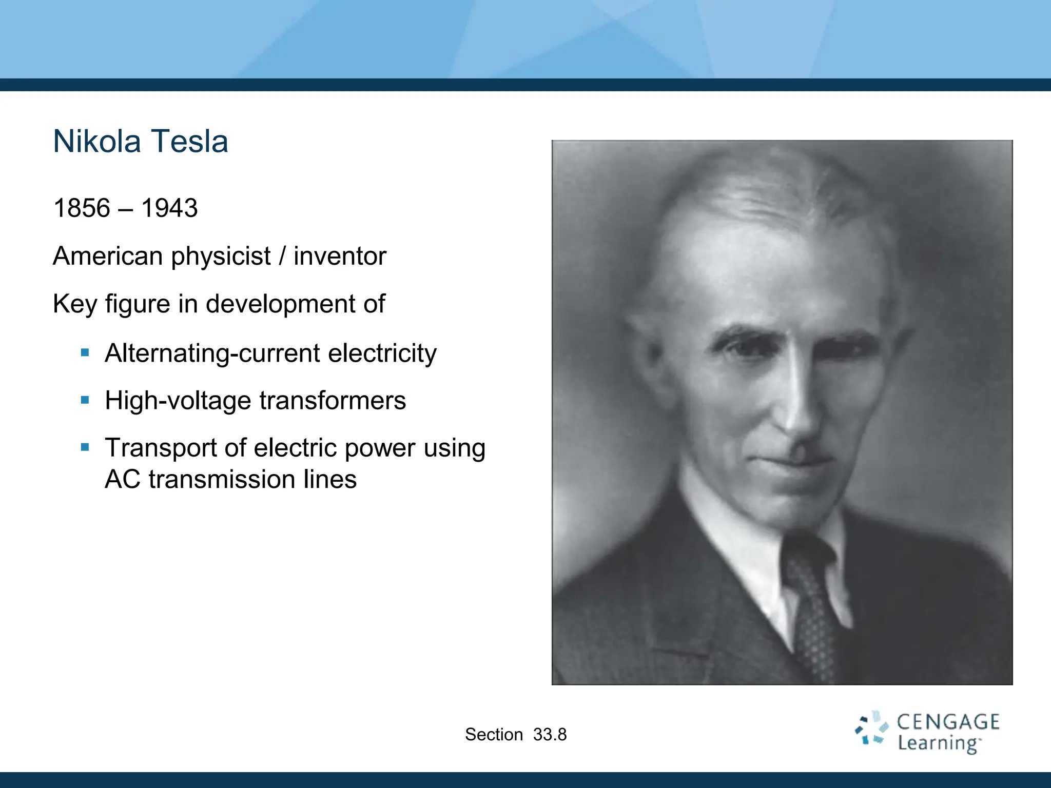 Nikola Tesla
1856 – 1943
American physicist / inventor
Key figure in development of
 Alternating-current electricity
 High-voltage transformers
 Transport of electric power using
AC transmission lines
Section 33.8
 