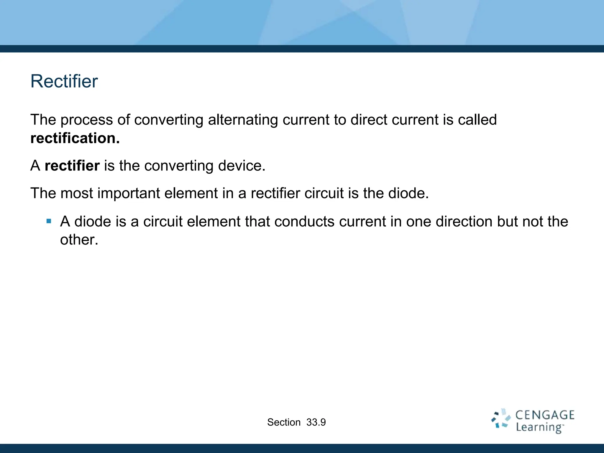 Rectifier
The process of converting alternating current to direct current is called
rectification.
A rectifier is the converting device.
The most important element in a rectifier circuit is the diode.
 A diode is a circuit element that conducts current in one direction but not the
other.
Section 33.9
 