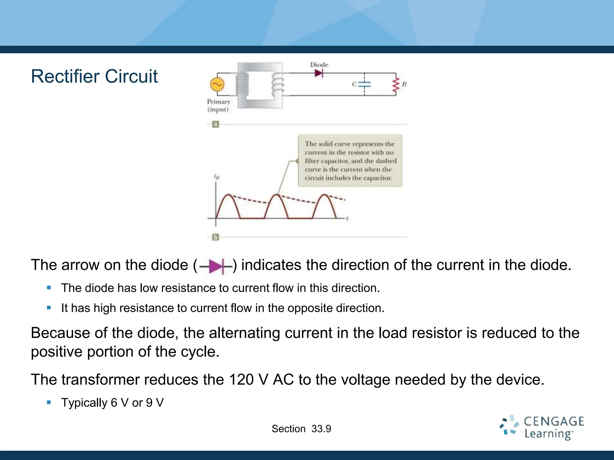 Rectifier Circuit
The arrow on the diode ( ) indicates the direction of the current in the diode.
 The diode has low resistance to current flow in this direction.
 It has high resistance to current flow in the opposite direction.
Because of the diode, the alternating current in the load resistor is reduced to the
positive portion of the cycle.
The transformer reduces the 120 V AC to the voltage needed by the device.
 Typically 6 V or 9 V
Section 33.9
 