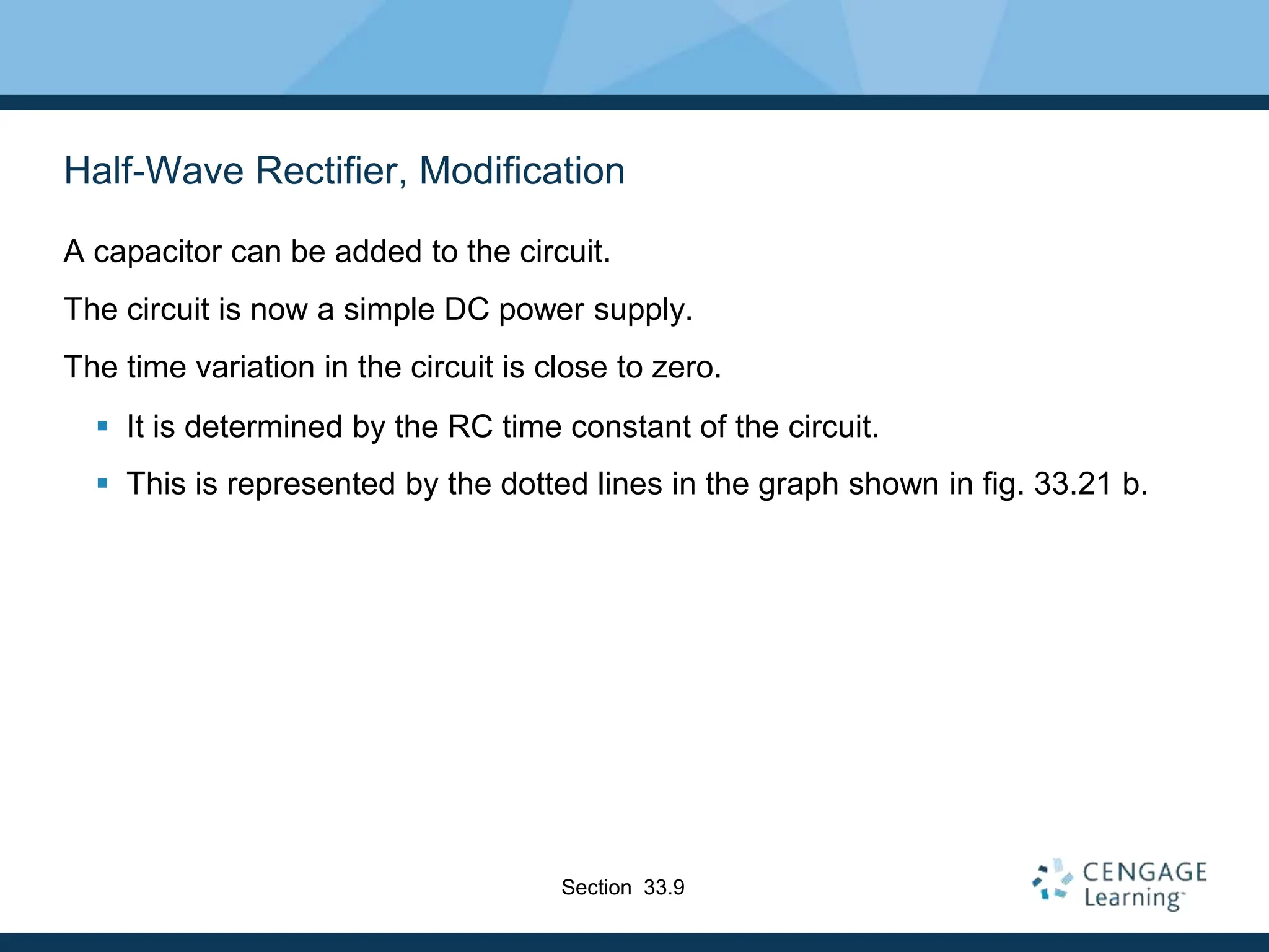 Half-Wave Rectifier, Modification
A capacitor can be added to the circuit.
The circuit is now a simple DC power supply.
The time variation in the circuit is close to zero.
 It is determined by the RC time constant of the circuit.
 This is represented by the dotted lines in the graph shown in fig. 33.21 b.
Section 33.9
 