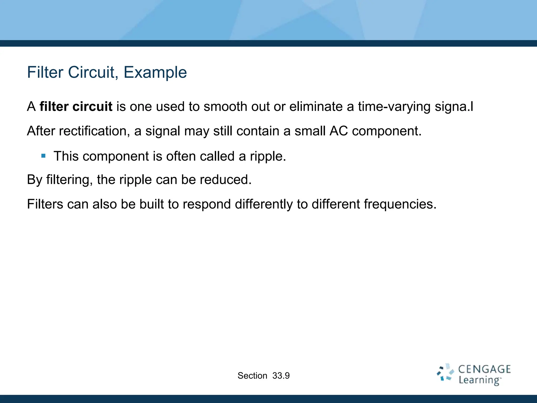 Filter Circuit, Example
A filter circuit is one used to smooth out or eliminate a time-varying signa.l
After rectification, a signal may still contain a small AC component.
 This component is often called a ripple.
By filtering, the ripple can be reduced.
Filters can also be built to respond differently to different frequencies.
Section 33.9
 