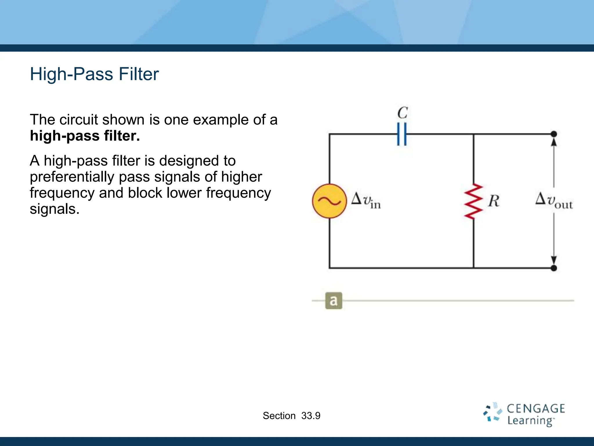 High-Pass Filter
The circuit shown is one example of a
high-pass filter.
A high-pass filter is designed to
preferentially pass signals of higher
frequency and block lower frequency
signals.
Section 33.9
 