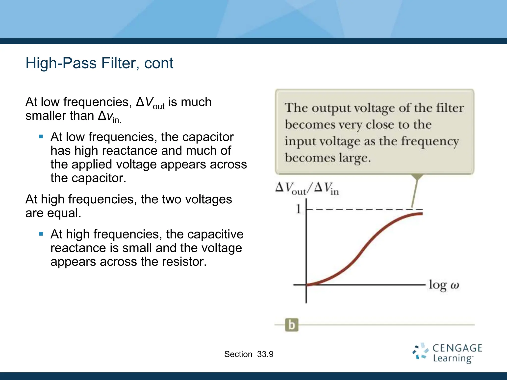 High-Pass Filter, cont
At low frequencies, ΔVout is much
smaller than Δvin.
 At low frequencies, the capacitor
has high reactance and much of
the applied voltage appears across
the capacitor.
At high frequencies, the two voltages
are equal.
 At high frequencies, the capacitive
reactance is small and the voltage
appears across the resistor.
Section 33.9
 