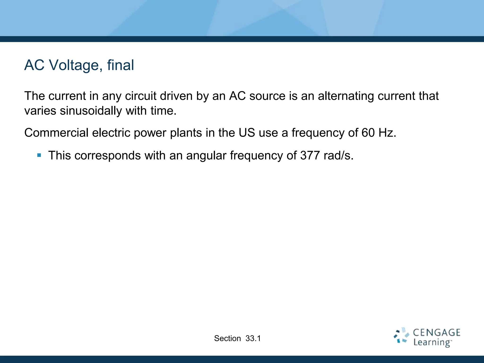 AC Voltage, final
The current in any circuit driven by an AC source is an alternating current that
varies sinusoidally with time.
Commercial electric power plants in the US use a frequency of 60 Hz.
 This corresponds with an angular frequency of 377 rad/s.
Section 33.1
 