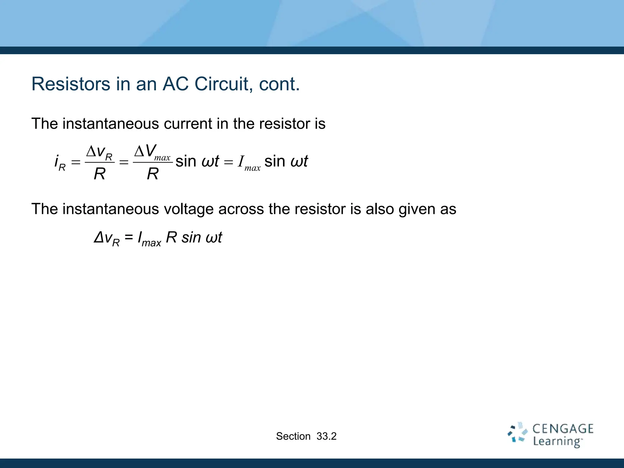 Resistors in an AC Circuit, cont.
The instantaneous current in the resistor is
The instantaneous voltage across the resistor is also given as
ΔvR = Imax R sin ωt
sin sin
max
max
I
R
R
v V
i ωt ωt
R R
D D
  
Section 33.2
 