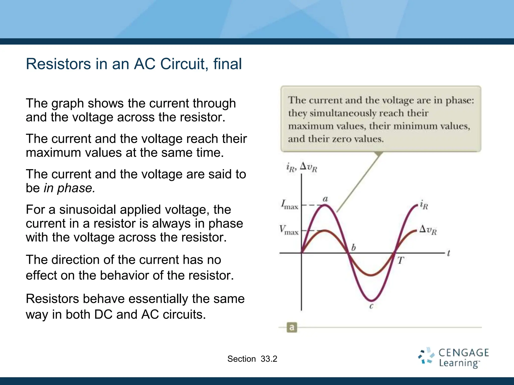 Resistors in an AC Circuit, final
The graph shows the current through
and the voltage across the resistor.
The current and the voltage reach their
maximum values at the same time.
The current and the voltage are said to
be in phase.
For a sinusoidal applied voltage, the
current in a resistor is always in phase
with the voltage across the resistor.
The direction of the current has no
effect on the behavior of the resistor.
Resistors behave essentially the same
way in both DC and AC circuits.
Section 33.2
 