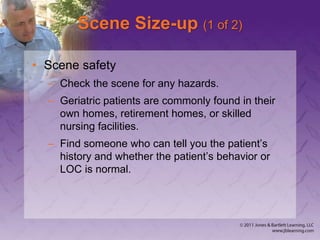 Scene Size-up (1 of 2)
• Scene safety
– Check the scene for any hazards.
– Geriatric patients are commonly found in their
own homes, retirement homes, or skilled
nursing facilities.
– Find someone who can tell you the patient’s
history and whether the patient’s behavior or
LOC is normal.
 