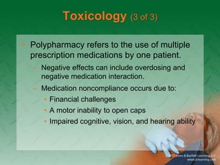 Toxicology (3 of 3)
• Polypharmacy refers to the use of multiple
prescription medications by one patient.
– Negative effects can include overdosing and
negative medication interaction.
– Medication noncompliance occurs due to:
• Financial challenges
• A motor inability to open caps
• Impaired cognitive, vision, and hearing ability
 