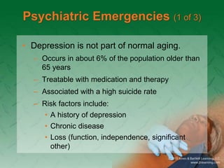Psychiatric Emergencies (1 of 3)
• Depression is not part of normal aging.
– Occurs in about 6% of the population older than
65 years
– Treatable with medication and therapy
– Associated with a high suicide rate
– Risk factors include:
• A history of depression
• Chronic disease
• Loss (function, independence, significant
other)
 