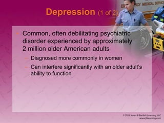 Depression (1 of 2)
• Common, often debilitating psychiatric
disorder experienced by approximately
2 million older American adults
– Diagnosed more commonly in women
– Can interfere significantly with an older adult’s
ability to function
 