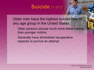 Suicide (1 of 2)
• Older men have the highest suicide rate of
any age group in the United States.
– Older persons choose much more lethal means
than younger victims.
– Generally have diminished recuperative
capacity to survive an attempt
 