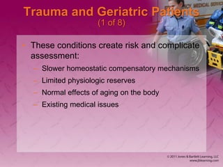 Trauma and Geriatric Patients
(1 of 8)
• These conditions create risk and complicate
assessment:
– Slower homeostatic compensatory mechanisms
– Limited physiologic reserves
– Normal effects of aging on the body
– Existing medical issues
 
