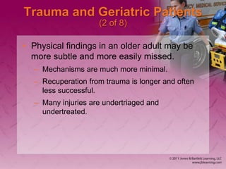 Trauma and Geriatric Patients
(2 of 8)
• Physical findings in an older adult may be
more subtle and more easily missed.
– Mechanisms are much more minimal.
– Recuperation from trauma is longer and often
less successful.
– Many injuries are undertriaged and
undertreated.
 