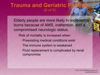 Trauma and Geriatric Patients
(6 of 8)
• Elderly people are more likely to experience
burns because of AMS, inattention, and a
compromised neurologic status.
– Risk of mortality is increased when:
• Preexisting medical conditions exist
• The immune system is weakened
• Fluid replacement is complicated by renal
compromise
 