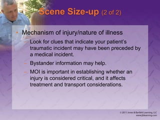 Scene Size-up (2 of 2)
• Mechanism of injury/nature of illness
– Look for clues that indicate your patient’s
traumatic incident may have been preceded by
a medical incident.
– Bystander information may help.
– MOI is important in establishing whether an
injury is considered critical, and it affects
treatment and transport considerations.
 