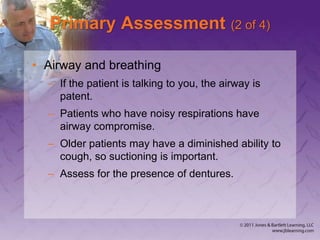 Primary Assessment (2 of 4)
• Airway and breathing
– If the patient is talking to you, the airway is
patent.
– Patients who have noisy respirations have
airway compromise.
– Older patients may have a diminished ability to
cough, so suctioning is important.
– Assess for the presence of dentures.
 