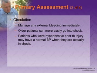 Primary Assessment (3 of 4)
• Circulation
– Manage any external bleeding immediately.
– Older patients can more easily go into shock.
– Patients who were hypertensive prior to injury
may have a normal BP when they are actually
in shock.
 