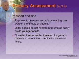 Primary Assessment (4 of 4)
• Transport decision
– Physiologic changes secondary to aging can
worsen the effects of trauma.
– Older people do not heal from trauma as easily
as do younger adults.
– Consider trauma center transport for geriatric
patients if there is the potential for a serious
injury.
 