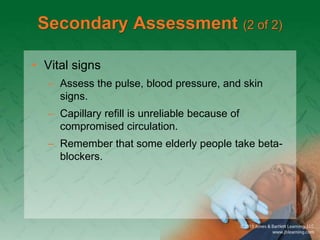 Secondary Assessment (2 of 2)
• Vital signs
– Assess the pulse, blood pressure, and skin
signs.
– Capillary refill is unreliable because of
compromised circulation.
– Remember that some elderly people take beta-
blockers.
 