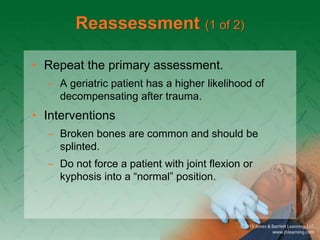Reassessment (1 of 2)
• Repeat the primary assessment.
– A geriatric patient has a higher likelihood of
decompensating after trauma.
• Interventions
– Broken bones are common and should be
splinted.
– Do not force a patient with joint flexion or
kyphosis into a “normal” position.
 