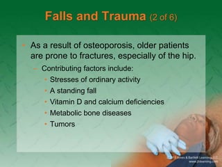 Falls and Trauma (2 of 6)
• As a result of osteoporosis, older patients
are prone to fractures, especially of the hip.
– Contributing factors include:
• Stresses of ordinary activity
• A standing fall
• Vitamin D and calcium deficiencies
• Metabolic bone diseases
• Tumors
 
