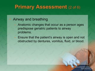 Primary Assessment (2 of 6)
• Airway and breathing
– Anatomic changes that occur as a person ages
predispose geriatric patients to airway
problems.
– Ensure that the patient’s airway is open and not
obstructed by dentures, vomitus, fluid, or blood.
 
