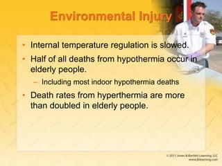 Environmental Injury
• Internal temperature regulation is slowed.
• Half of all deaths from hypothermia occur in
elderly people.
– Including most indoor hypothermia deaths
• Death rates from hyperthermia are more
than doubled in elderly people.
 