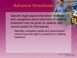Advance Directives (1 of 5)
• Specific legal papers that direct relatives
and caregivers about what kind of medical
treatment may be given to patients who
cannot speak for themselves
– Mentally competent adults and emancipated
minors have the right to consent to or decline
treatment.
 