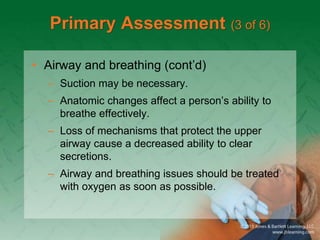 Primary Assessment (3 of 6)
• Airway and breathing (cont’d)
– Suction may be necessary.
– Anatomic changes affect a person’s ability to
breathe effectively.
– Loss of mechanisms that protect the upper
airway cause a decreased ability to clear
secretions.
– Airway and breathing issues should be treated
with oxygen as soon as possible.
 